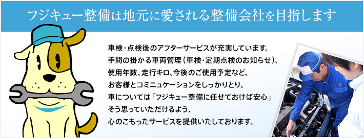 フジキュー整備は地元に愛される整備会社を目指します。車検・点検後のアフターサービスが充実しています。手間の掛かる車両管理（車検・定期点検のお知らせ）、使用年数、走行キロ、今後のご使用予定など、お客様とコミュニケーションをしっかりとり、車については「フジキュー整備に任せておけば安心」そう思っていただけるよう、心のこもったサービスを提供いたしております。